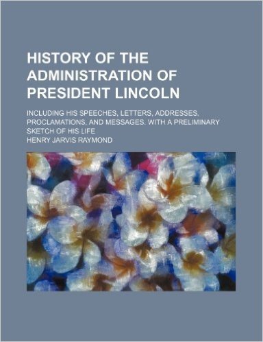 History of the Administration of President Lincoln; Including His Speeches, Letters, Addresses, Proclamations, and Messages. with a Preliminary Sketch of His Life