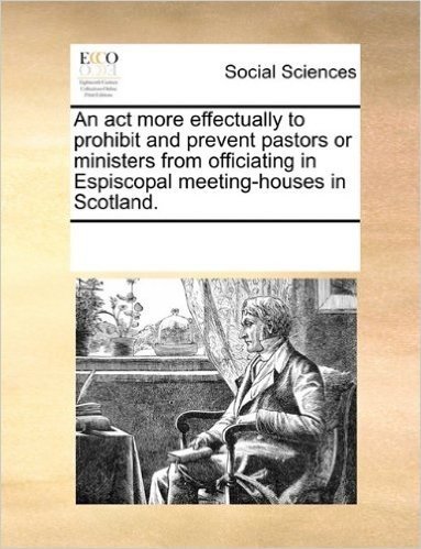 An ACT More Effectually to Prohibit and Prevent Pastors or Ministers from Officiating in Espiscopal Meeting-Houses in Scotland.