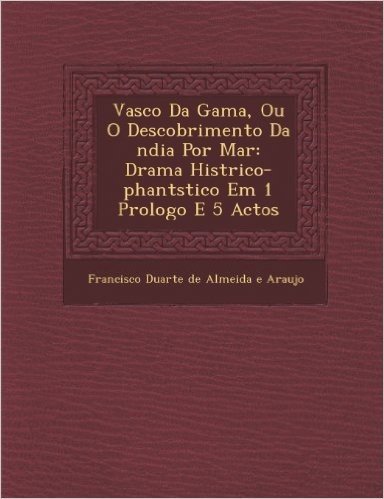 Vasco Da Gama, Ou O Descobrimento Da Ndia Por Mar: Drama Hist Rico-Phant Stico Em 1 Prologo E 5 Actos