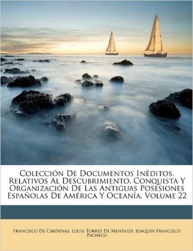 Coleccion de Documentos Ineditos, Relativos Al Descubrimiento, Conquista y Organizacion de Las Antiguas Posesiones Espanolas de America y Oceania, Volume 22