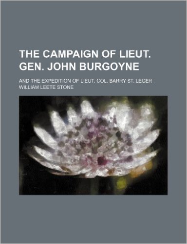 The Campaign of Lieut. Gen. John Burgoyne; And the Expedition of Lieut. Col. Barry St. Leger