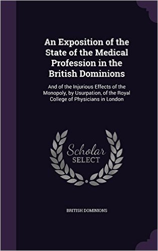 An Exposition of the State of the Medical Profession in the British Dominions: And of the Injurious Effects of the Monopoly, by Usurpation, of the Royal College of Physicians in London