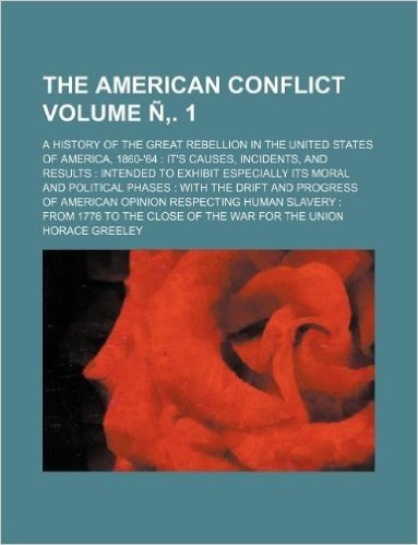 The American Conflict Volume N . 1; A History of the Great Rebellion in the United States of America, 1860-'64 It's Causes, Incidents, and Results ... with the Drift and Progress of American Opi