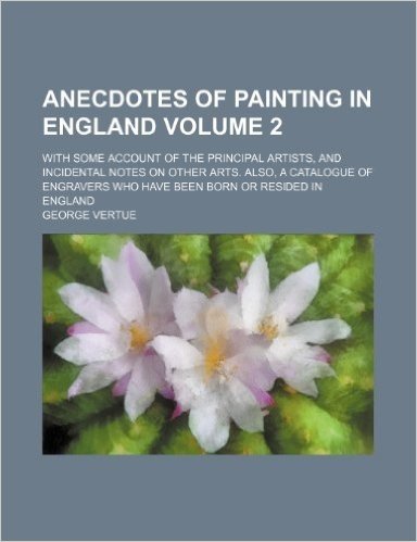 Anecdotes of Painting in England Volume 2; With Some Account of the Principal Artists, and Incidental Notes on Other Arts. Also, a Catalogue of Engravers Who Have Been Born or Resided in England