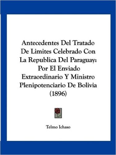 Antecedentes del Tratado de Limites Celebrado Con La Republica del Paraguay: Por El Enviado Extraordinario y Ministro Plenipotenciario de Bolivia (189