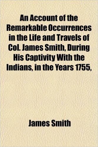 An Account of the Remarkable Occurrences in the Life and Travels of Col. James Smith, During His Captivity with the Indians, in the Years 1755,
