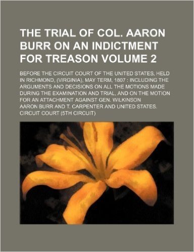 The Trial of Col. Aaron Burr on an Indictment for Treason Volume 2; Before the Circuit Court of the United States, Held in Richmond, (Virginia), May T