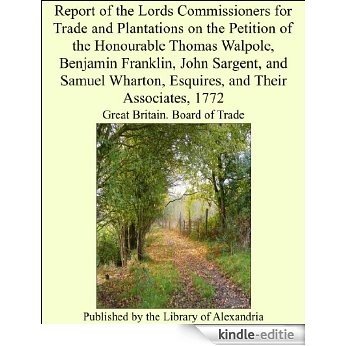 Report of the Lords Commissioners for Trade and Plantations on the Petition of the Honourable Thomas Walpole, Benjamin Franklin, John Sargent, and Samuel Wharton, Esquires, and Their Associates, 1772 [Kindle-editie]