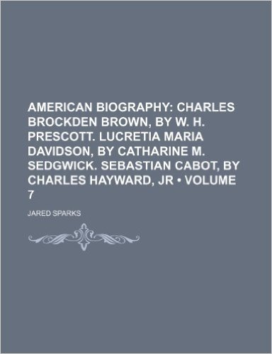 American Biography (Volume 7); Charles Brockden Brown, by W. H. Prescott. Lucretia Maria Davidson, by Catharine M. Sedgwick. Sebastian Cabot, by Charles Hayward, Jr
