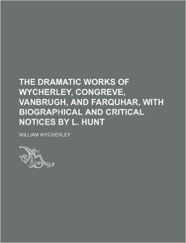 The Dramatic Works of Wycherley, Congreve, Vanbrugh, and Farquhar, with Biographical and Critical Notices by L. Hunt
