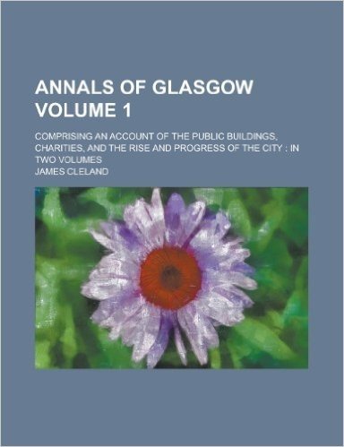 Annals of Glasgow; Comprising an Account of the Public Buildings, Charities, and the Rise and Progress of the City: In Two Volumes Volume 1