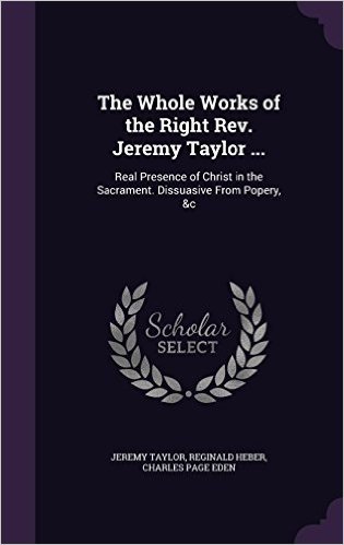 The Whole Works of the Right REV. Jeremy Taylor ...: Real Presence of Christ in the Sacrament. Dissuasive from Popery, &C