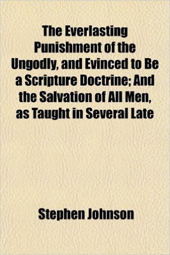 The Everlasting Punishment of the Ungodly, and Evinced to Be a Scripture Doctrine; And the Salvation of All Men, as Taught in Several Late