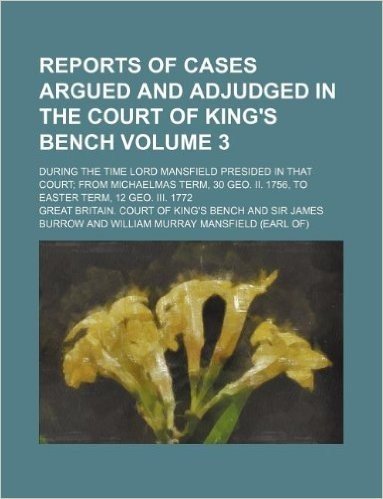 Reports of Cases Argued and Adjudged in the Court of King's Bench Volume 3; During the Time Lord Mansfield Presided in That Court; From Michaelmas Ter