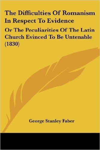 The Difficulties of Romanism in Respect to Evidence: Or the Peculiarities of the Latin Church Evinced to Be Untenable (1830)