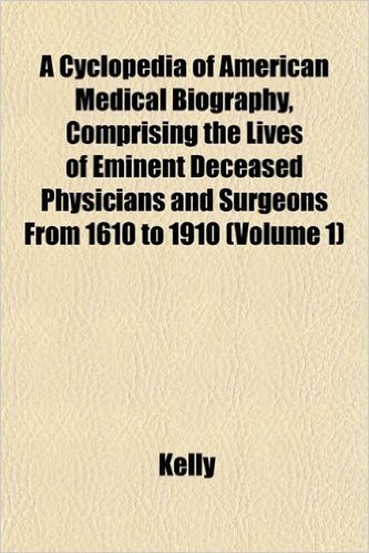A Cyclopedia of American Medical Biography, Comprising the Lives of Eminent Deceased Physicians and Surgeons from 1610 to 1910 (Volume 1)