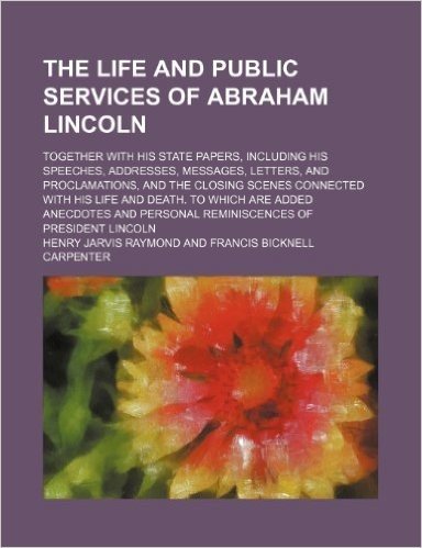 The Life and Public Services of Abraham Lincoln; Together with His State Papers, Including His Speeches, Addresses, Messages, Letters, and ... Which Are Added Anecdotes and Personal Remini