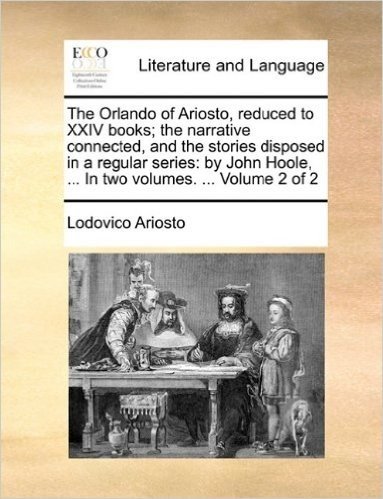 The Orlando of Ariosto, Reduced to XXIV Books; The Narrative Connected, and the Stories Disposed in a Regular Series: By John Hoole, ... in Two Volumes. ... Volume 2 of 2