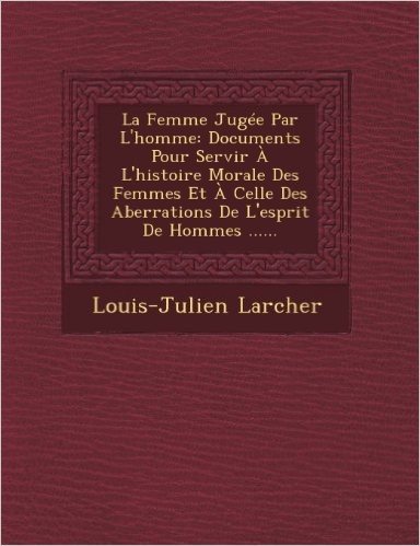 La Femme Jugee Par L'Homme: Documents Pour Servir A L'Histoire Morale Des Femmes Et a Celle Des Aberrations de L'Esprit de Hommes ......