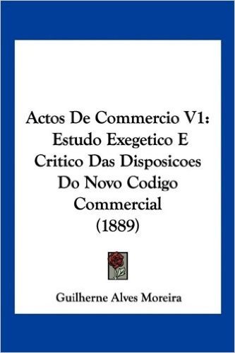Actos de Commercio V1: Estudo Exegetico E Critico Das Disposicoes Do Novo Codigo Commercial (1889)