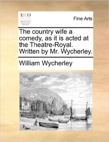 The Country Wife a Comedy, as It Is Acted at the Theatre-Royal. Written by Mr. Wycherley.
