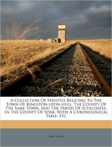 A Collection of Statutes Relating to the Town of Kingston-Upon-Hull, the County of the Same Town, and the Parish of Sculcoates, in the County of York: With a Chronological Table, Etc