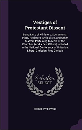 Vestiges of Protestant Dissent: Being Lists of Ministers, Sacramental Plate, Registers, Antiquities, and Other Matters Pertaining to Most of the ... Unitarian, Liberal Christian, Free Christia