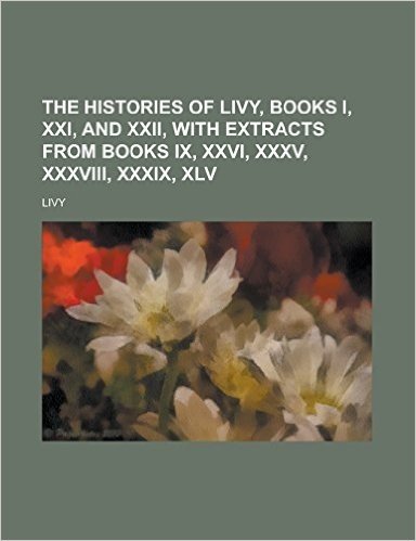 The Histories of Livy, Books I, XXI, and XXII, with Extracts from Books IX, XXVI, XXXV, XXXVIII, XXXIX, XLV