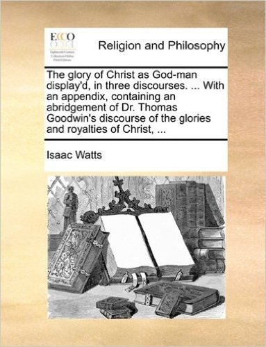 The Glory of Christ as God-Man Display'd, in Three Discourses. ... with an Appendix, Containing an Abridgement of Dr. Thomas Goodwin's Discourse of the Glories and Royalties of Christ, ...