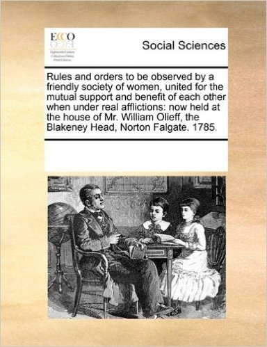 Rules and Orders to Be Observed by a Friendly Society of Women, United for the Mutual Support and Benefit of Each Other When Under Real Afflictions: ... the Blakeney Head, Norton Falgate. 1785.