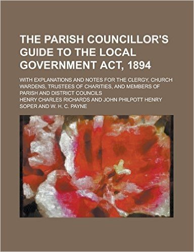 The Parish Councillor's Guide to the Local Government ACT, 1894; With Explanations and Notes for the Clergy, Church Wardens, Trustees of Charities, an
