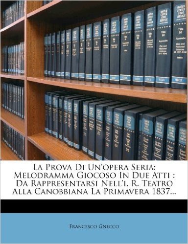 La Prova Di Un'opera Seria: Melodramma Giocoso in Due Atti: Da Rappresentarsi Nell'i. R. Teatro Alla Canobbiana La Primavera 1837...