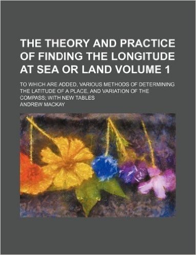 The Theory and Practice of Finding the Longitude at Sea or Land Volume 1; To Which Are Added, Various Methods of Determining the Latitude of a Place,