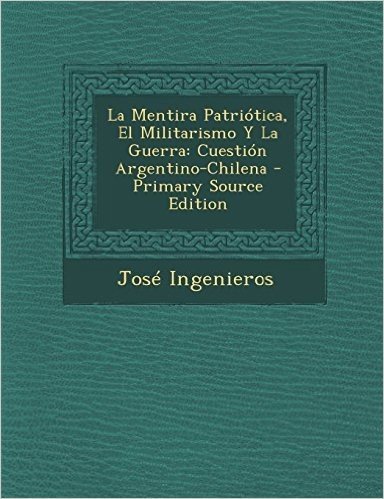 La Mentira Patriotica, El Militarismo y La Guerra: Cuestion Argentino-Chilena - Primary Source Edition