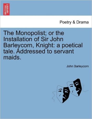 The Monopolist; Or the Installation of Sir John Barleycorn, Knight: A Poetical Tale. Addressed to Servant Maids.