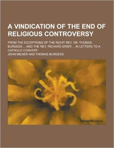 A   Vindication of the End of Religious Controversy; From the Exceptions of the Right REV. Dr. Thomas Burgess ... and the REV. Richard Grier ... in Le