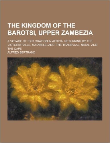 The Kingdom of the Barotsi, Upper Zambezia; A Voyage of Exploration in Africa, Returning by the Victoria Falls, Matabeleland, the Transvaal, Natal, an