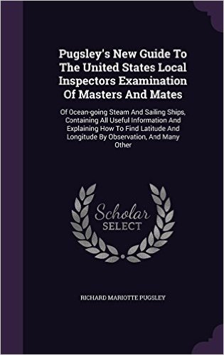 Pugsley's New Guide to the United States Local Inspectors Examination of Masters and Mates: Of Ocean-Going Steam and Sailing Ships, Containing All ... and Longitude by Observation, and Many Other