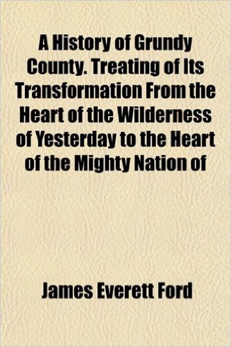 A History of Grundy County. Treating of Its Transformation from the Heart of the Wilderness of Yesterday to the Heart of the Mighty Nation of
