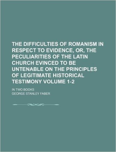 The Difficulties of Romanism in Respect to Evidence, Or, the Peculiarities of the Latin Church Evinced to Be Untenable on the Principles of Legitimate Historical Testimony Volume 1-2; In Two Books