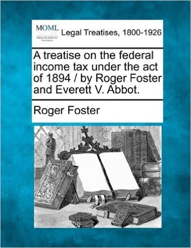 A Treatise on the Federal Income Tax Under the Act of 1894 / By Roger Foster and Everett V. Abbot.