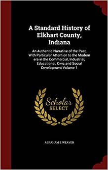 indir A Standard History of Elkhart County, Indiana: An Authentic Narrative of the Past, With Particular Attention to the Modern era in the Commercial, ... Civic and Social Development Volume 1