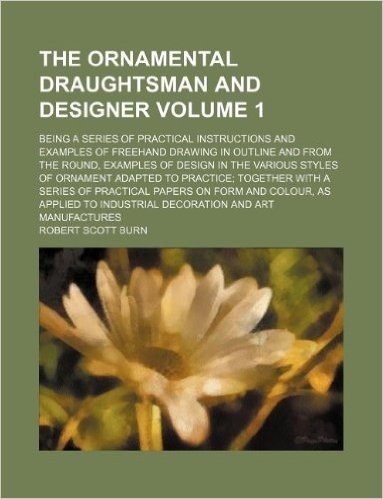 The Ornamental Draughtsman and Designer Volume 1; Being a Series of Practical Instructions and Examples of FreeHand Drawing in Outline and from the ... to Practice; Together with a Series of baixar