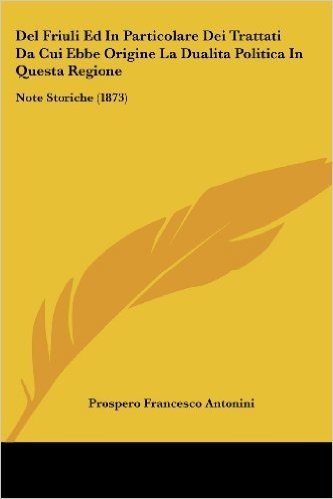 del Friuli Ed in Particolare Dei Trattati Da Cui Ebbe Origine La Dualita Politica in Questa Regione: Note Storiche (1873)
