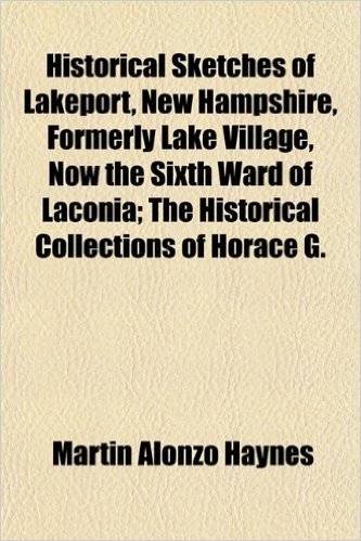 Historical Sketches of Lakeport, New Hampshire, Formerly Lake Village, Now the Sixth Ward of Laconia; The Historical Collections of Horace G.