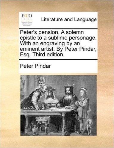 Peter's Pension. a Solemn Epistle to a Sublime Personage. with an Engraving by an Eminent Artist. by Peter Pindar, Esq. Third Edition.
