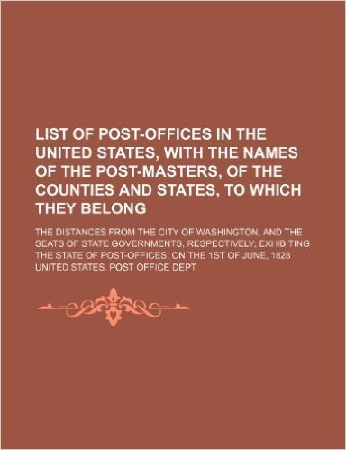 List of Post-Offices in the United States, with the Names of the Post-Masters, of the Counties and States, to Which They Belong; The Distances from ... Exhibiting the State of Post-Offic