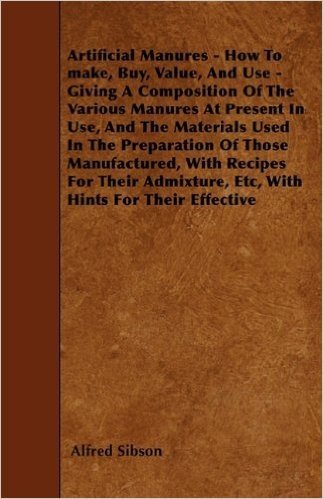 Artificial Manures - How to Make, Buy, Value, and Use - Giving a Composition of the Various Manures at Present in Use, and the Materials Used in the ... Etc, with Hints for Their Effective
