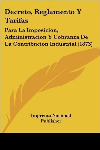 Decreto, Reglamento y Tarifas: Para La Imposicion, Administracion y Cobranza de La Contribucion Industrial (1873)