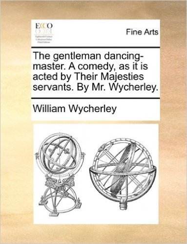 The Gentleman Dancing-Master. a Comedy, as It Is Acted by Their Majesties Servants. by Mr. Wycherley.